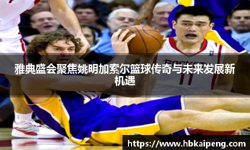 雅典盛会聚焦姚明加索尔篮球传奇与未来发展新机遇